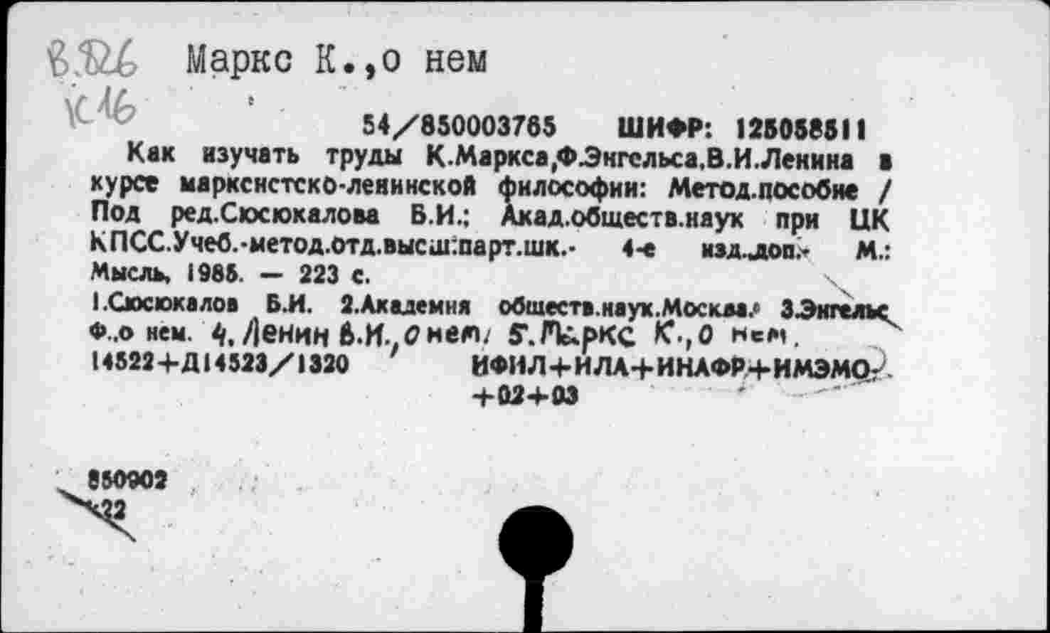 ﻿'BÆZé Маркс К.,о нем
54/850003765 ШИФР: 125058811
Кек изучать труды К.Маркса.ФЭкгсльса.В.И.Ленина > курсе марксистско-ленинской философии: Метод.пособие / Под ред.Сюсюкалова Б.И.; Акад.обществ.наук при ЦК КПСС.Учеб.-метод.отд.высш:парт.шк.- 4-е изд.лоп,- м.: Мысль, 1985. — 223 С.
1.Сюсюкалов Б.И. 2.Академия обществ.наук.Москва? 3Энгельс ♦ о нем. 4, Денин 6-И..<2нею. ff.FlûpKC К к«м.
145224-Д14 523/ i 320	ИФИ Л4-И ЛА 4-ИНАФР4-ИМЭМО-
4-024-03	'